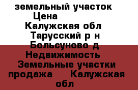 земельный участок › Цена ­ 600 000 - Калужская обл., Тарусский р-н, Больсуново д. Недвижимость » Земельные участки продажа   . Калужская обл.